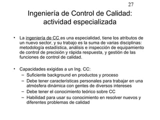 27
       Ingeniería de Control de Calidad:
           actividad especializada

• La ingeniería de CC es una especialidad, tiene los atributos de
  un nuevo sector, y su trabajo es la suma de varias disciplinas:
  metodología estadística, análisis e inspección de equipamiento
  de control de precisión y rápida respuesta, y gestión de las
  funciones de control de calidad.

• Capacidades exigidas a un Ing. CC:
   – Suficiente background en productos y proceso
   – Debe tener características personales para trabajar en una
     atmósfera dinámica con gentes de diversos intereses
   – Debe tener el conocimiento teórico sobre CC
   – Habilidad para usar su conocimiento en resolver nuevos y
     diferentes problemas de calidad
 