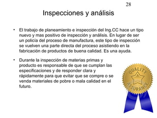 28
              Inspecciones y análisis

• El trabajo de planeamiento e inspección del Ing.CC hace un tipo
  nuevo y mas positivo de inspección y análisis. En lugar de ser
  un policía del proceso de manufactura, este tipo de inspección
  se vuelven una parte directa del proceso asistiendo en la
  fabricación de productos de buena calidad. Es una ayuda.

• Durante la inspección de materias primas y
  producto es responsable de que se cumplan las
  especificaciones y de responder clara y
  rápidamente para que evitar que se compre o se
  venda materiales de pobre o mala calidad en el
  futuro.
 