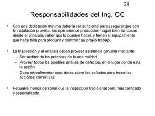 29

             Responsabilidades del Ing. CC
•   Con una dedicación mínima debería ser suficiente para asegurar que con
    la instalación provista, los operarios de producción hagan bien las cosas
    desde el principio, saber que lo pueden hacer, y tienen el equipamiento
    que hace falta para producir y controlar su propio trabajo.

•   La Inspección y el Análisis deben proveer asistencia genuina mediante:
     – Ser auditor de las prácticas de buena calidad
     – Proveer todos los posibles análisis de defectos, en el lugar donde está
        la acción
     – Debe retroalimentar esos datos sobre los defectos para hacer las
        acciones correctivas

•   Requiere menos personal que la inspección tradicional pero mas calificado
    y especializado.
 
