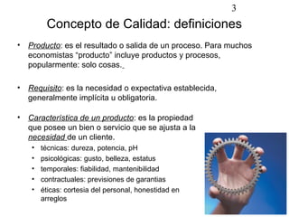 3
        Concepto de Calidad: definiciones
• Producto: es el resultado o salida de un proceso. Para muchos
  economistas “producto” incluye productos y procesos,
  popularmente: solo cosas.

• Requisito: es la necesidad o expectativa establecida,
  generalmente implícita u obligatoria.

• Característica de un producto: es la propiedad
  que posee un bien o servicio que se ajusta a la
  necesidad de un cliente.
   •   técnicas: dureza, potencia, pH
   •   psicológicas: gusto, belleza, estatus
   •   temporales: fiabilidad, mantenibilidad
   •   contractuales: previsiones de garantias
   •   éticas: cortesia del personal, honestidad en
       arreglos
 