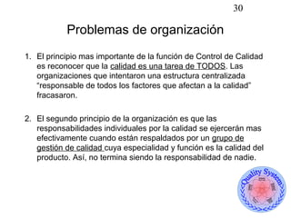 30

           Problemas de organización
1. El principio mas importante de la función de Control de Calidad
   es reconocer que la calidad es una tarea de TODOS. Las
   organizaciones que intentaron una estructura centralizada
   “responsable de todos los factores que afectan a la calidad”
   fracasaron.

2. El segundo principio de la organización es que las
   responsabilidades individuales por la calidad se ejercerán mas
   efectivamente cuando están respaldados por un grupo de
   gestión de calidad cuya especialidad y función es la calidad del
   producto. Así, no termina siendo la responsabilidad de nadie.
 