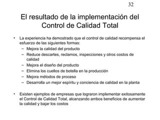 32

    El resultado de la implementación del
           Control de Calidad Total
•   La experiencia ha demostrado que el control de calidad recompensa el
    esfuerzo de las siguientes formas:
     – Mejora la calidad del producto
     – Reduce descartes, reclamos, inspecciones y otros costos de
        calidad
     – Mejora el diseño del producto
     – Elimina los cuellos de botella en la producción
     – Mejora métodos de proceso
     – Desarrolla un mejor espíritu y conciencia de calidad en la planta

•   Existen ejemplos de empresas que lograron implementar exitosamente
    el Control de Calidad Total, alcanzando ambos beneficios de aumentar
    la calidad y bajar los costos
 