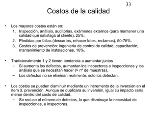 33
                        Costos de la calidad
•   Los mayores costos están en:
     1. Inspección, análisis, auditorias, exámenes externos (para mantener una
        calidad que satisfaga al cliente). 25%.
     2. Pérdidas por fallas (descartes, rehacer lotes, reclamos). 50-75%.
     3. Costos de prevención: ingeniería de control de calidad, capacitación,
        mantenimiento de instalaciones. 10%.

•   Tradicionalmente 1 y 2 tienen tendencia a aumentar juntos
     – Si aumenta los defectos, aumentan los inspectores e inspecciones y los
        análisis que se necesitan hacer (> nº de muestras).
     – Los defectos no se eliminan realmente, solo los detectan.

•   Los costos se pueden disminuir mediante un incremento de la inversión en el
    ítem 3, prevención. Aunque se duplicara su inversión, igual su impacto sería
    menor dentro del costo de calidad.
     – Se reduce el número de defectos, lo que disminuye la necesidad de
        inspecciones, e inspectores.
 