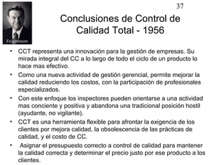 37
                    Conclusiones de Control de
                       Calidad Total - 1956
Feigenbaum

 •   CCT representa una innovación para la gestión de empresas. Su
     mirada integral del CC a lo largo de todo el ciclo de un producto lo
     hace mas efectivo.
 •   Como una nueva actividad de gestión gerencial, permite mejorar la
     calidad reduciendo los costos, con la participación de profesionales
     especializados.
 •   Con este enfoque los inspectores pueden orientarse a una actividad
     mas conciente y positiva y abandona una tradicional posición hostil
     (ayudante, no vigilante).
 •   CCT es una herramienta flexible para afrontar la exigencia de los
     clientes por mejora calidad, la obsolescencia de las prácticas de
     calidad, y el costo de CC.
 •    Asignar el presupuesto correcto a control de calidad para mantener
     la calidad correcta y determinar el precio justo por ese producto a los
     clientes.
 