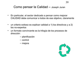 39
       Como pensar la Calidad – Joseph Juran

•   En particular, el sector dedicado a pensar como mejorar
    CALIDAD debe comunicar a todos de ese objetivo, claramente

•   un criterio exitoso es explicar calidad a 1) los directivos y a 2)
    los no-expertos
•   un formato convincente es la trilogía de los procesos de
    dirección:
              – planificación
              – control
              – mejora
 