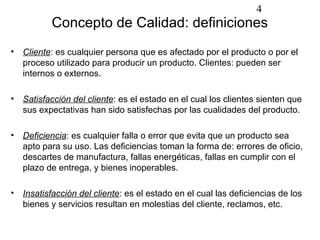 4
          Concepto de Calidad: definiciones
• Cliente: es cualquier persona que es afectado por el producto o por el
  proceso utilizado para producir un producto. Clientes: pueden ser
  internos o externos.

• Satisfacción del cliente: es el estado en el cual los clientes sienten que
  sus expectativas han sido satisfechas por las cualidades del producto.

• Deficiencia: es cualquier falla o error que evita que un producto sea
  apto para su uso. Las deficiencias toman la forma de: errores de oficio,
  descartes de manufactura, fallas energéticas, fallas en cumplir con el
  plazo de entrega, y bienes inoperables.

• Insatisfacción del cliente: es el estado en el cual las deficiencias de los
  bienes y servicios resultan en molestias del cliente, reclamos, etc.
 