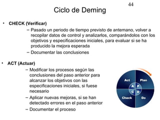 44
                          Ciclo de Deming
•   CHECK (Verificar)
           – Pasado un periodo de tiempo previsto de antemano, volver a
             recopilar datos de control y analizarlos, comparándolos con los
             objetivos y especificaciones iniciales, para evaluar si se ha
             producido la mejora esperada
           – Documentar las conclusiones

•   ACT (Actuar)
           – Modificar los procesos según las
             conclusiones del paso anterior para
             alcanzar los objetivos con las
             especificaciones iniciales, si fuese
             necesario
           – Aplicar nuevas mejoras, si se han
             detectado errores en el paso anterior
           – Documentar el proceso
 