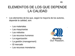 46

 ELEMENTOS DE LOS QUE DEPENDE
          LA CALIDAD
• Los elementos de los que, según la mayoría de los autores,
  depende la calidad, son:

   –   Los materiales
   –   Las maquinarias
   –   Los métodos
   –   Los recursos humanos
   –   La organización
   –   La gestión (management)
   –   El mercado
   –   Los recursos monetarios
 