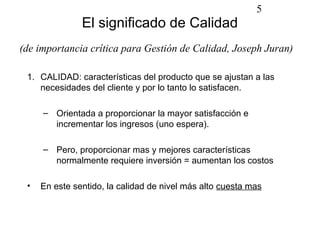 5
               El significado de Calidad
(de importancia crítica para Gestión de Calidad, Joseph Juran)

 1. CALIDAD: características del producto que se ajustan a las
    necesidades del cliente y por lo tanto lo satisfacen.

     – Orientada a proporcionar la mayor satisfacción e
       incrementar los ingresos (uno espera).

     – Pero, proporcionar mas y mejores características
       normalmente requiere inversión = aumentan los costos

 •   En este sentido, la calidad de nivel más alto cuesta mas
 