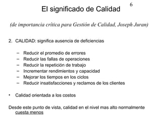 6
                 El significado de Calidad

(de importancia crítica para Gestión de Calidad, Joseph Juran)

2. CALIDAD: significa ausencia de deficiencias

    –   Reducir el promedio de errores
    –   Reducir las fallas de operaciones
    –   Reducir la repetición de trabajo
    –   Incrementar rendimientos y capacidad
    –   Mejorar los tiempos en los ciclos
    –   Reducir insatisfacciones y reclamos de los clientes

•   Calidad orientada a los costos

Desde este punto de vista, calidad en el nivel mas alto normalmente
  cuesta menos
 