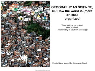 GEOGRAPHY AS SCIENCE,
OR How the world is (more
or less)
organized
World regional geography
Mark M. Miller
The university of Southern Mississippi
Favela Santa Marta, Rio de Janerio, Brazil
 