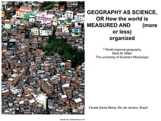 GEOGRAPHY AS SCIENCE,
OR How the world is
MEASURED AND (more
or less)
organized
© World regional geography
Mark M. Miller
The university of Southern Mississippi
Favela Santa Marta, Rio de Janerio, Brazil
 