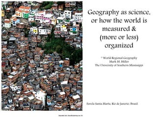 Geography as science,
or how the world is
measured &
(more or less)
organized
© World Regional Geography
Mark M. Miller
The University of Southern Mississippi
Favela Santa Marta, Rio de Janerio, Brazil
 