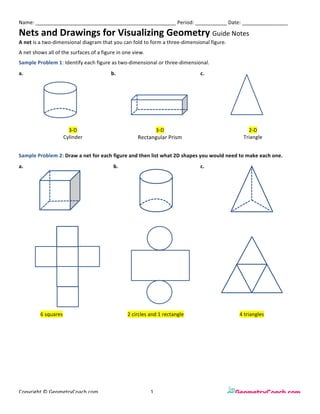 Name:	_________________________________________________	Period:	___________	Date:	________________	
Nets	and	Drawings	for	Visualizing	Geometry	Guide	Notes	
Copyright	©	GeometryCoach.com		 	 	 1	 	 	 	 	
A	net	is	a	two-dimensional	diagram	that	you	can	fold	to	form	a	three-dimensional	figure.		
A	net	shows	all	of	the	surfaces	of	a	figure	in	one	view.	
Sample	Problem	1:	Identify	each	figure	as	two-dimensional	or	three-dimensional.	
	
Sample	Problem	2:	Draw	a	net	for	each	figure	and	then	list	what	2D	shapes	you	would	need	to	make	each	one.		
	
	
	
	
	
	
a.	 	 b.	
	
	
	 c.	 	
	 3-D	
Cylinder	
	
	
3-D	
Rectangular	Prism	
	 2-D	
Triangle	
a.	 	 b.	
	
	
	 c.	 	
	 	
	
	
	
	
	 	
	
	
	
	
	
	
	
	
	
	
	
	
	
	
	
	
	
	
	
	
	 	
	 6	squares																																			 	 2	circles	and	1	rectangle	 	 4	triangles	
 