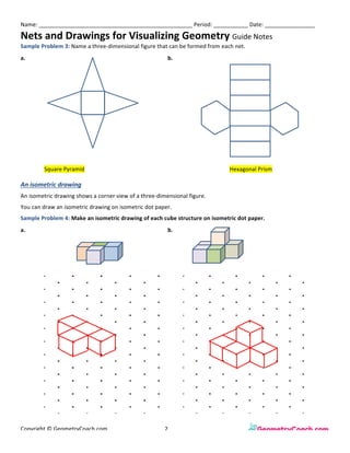 Name:	_________________________________________________	Period:	___________	Date:	________________	
Nets	and	Drawings	for	Visualizing	Geometry	Guide	Notes	
Copyright	©	GeometryCoach.com		 	 	 2	 	 	 	 	
Sample	Problem	3:	Name	a	three-dimensional	figure	that	can	be	formed	from	each	net.	
An	isometric	drawing	
An	isometric	drawing	shows	a	corner	view	of	a	three-dimensional	figure.	
You	can	draw	an	isometric	drawing	on	isometric	dot	paper.	
Sample	Problem	4:	Make	an	isometric	drawing	of	each	cube	structure	on	isometric	dot	paper.	
a.	 	
	
	
	
	
	
	
	
	
	
b.	
	
	
	
	 Square	Pyramid	 	 Hexagonal	Prism	
a.	 	
	
	
	
b.	
	
	
	
	
	
	
	
 