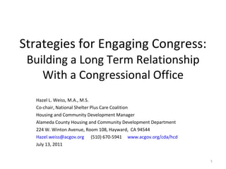 Strategies for Engaging Congress: Building a Long Term Relationship With a Congressional Office Hazel L. Weiss, M.A., M.S. Co-chair, National Shelter Plus Care Coalition Housing and Community Development Manager Alameda County Housing and Community Development Department  224 W. Winton Avenue, Room 108, Hayward,  CA 94544 [email_address]   (510) 670-5941  www.acgov.org/cda/hcd   July 13, 2011 