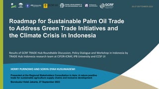A NATURE-POSITIVE TRADE FOR SUSTAINABLE AGRICULTURE,
SUPPLY CHAINS AND SOCIO-ECONOMIC DEVELOPMENT
26-27 SEPTEMBER 2023
Presented at the Regional Stakeholders Consultation in Asia: A nature positive
trade for sustainable agriculture supply chains and inclusive development
Borobudur Hotel Jakarta, 27 September 2023
Roadmap for Sustainable Palm Oil Trade
to Address Green Trade Initiatives and
the Climate Crisis in Indonesia
Results of GCRF TRADE Hub Roundtable Discussion, Policy Dialogue and Workshop in Indonesia by
TRADE Hub Indonesia research team at CIFOR-ICRAF, IPB University and CCSF UI
HERRY PURNOMO AND SONYA DYAH KUSUMADEWI
 