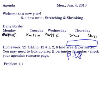 Agenda Mon., Jan. 4, 2010 Welcome to a new year! & a new unit - Stretching & Shrinking  Daily Scribe Monday Tuesday Wednesday Thursday Friday Homework  22  S&S p. 12 # 1, 2, 8 find area & perimeter.  You may need to look up area & perimeter formulas - check your agenda's resource page. Problem 1.1 