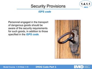 IMDG Code Part 1
Model Course 1.10 Slide 1.15
Security Provisions
1.4.1.1
Personnel engaged in the transport
of dangerous goods should be
aware of the security requirements
for such goods, in addition to those
specified in the ISPS code.
ISPS code
IMDG
 