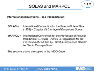 IMDG Code Part 1
Model Course 1.10 Slide 1.5
SOLAS and MARPOL
SOLAS = International Convention for the Safety of Life at Sea
(1974) – Chapter VII Carriage of Dangerous Goods
MARPOL = International Convention for the Prevention of Pollution
from Ships (1973/78) – Annex III Regulations for the
Prevention of Pollution by Harmful Substances Carried
by Sea in Packaged form.
The sections above are copied in the IMDG Code
International conventions – sea transportation:
1.1.2
IMDG
 