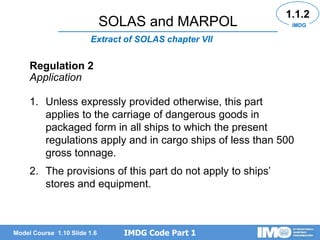 IMDG Code Part 1
Model Course 1.10 Slide 1.6
Extract of SOLAS chapter VII
1.1.2
IMDG
Regulation 2
Application
1. Unless expressly provided otherwise, this part
applies to the carriage of dangerous goods in
packaged form in all ships to which the present
regulations apply and in cargo ships of less than 500
gross tonnage.
2. The provisions of this part do not apply to ships’
stores and equipment.
SOLAS and MARPOL
 