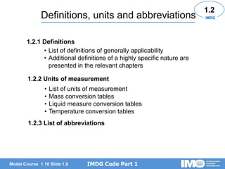 IMDG Code Part 1
Model Course 1.10 Slide 1.8
Definitions, units and abbreviations
• List of definitions of generally applicability
• Additional definitions of a highly specific nature are
presented in the relevant chapters
1.2
1.2.1 Definitions
1.2.2 Units of measurement
1.2.3 List of abbreviations
IMDG
• List of units of measurement
• Mass conversion tables
• Liquid measure conversion tables
• Temperature conversion tables
 
