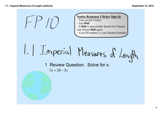 1.1 ­ Imperial Measures of Length.notebook                                                       September 12, 2012



                                                  Sentio Response Clicker Sign In
                                                  ­ Turn on the Clicker.
                                                  ­ Join Ball.
                                                  ­ If Ball is unavailable Search for Classes 
                                                  and choose Ball again.
                                                  ­ Your ID number is your Student Number.




                                   1 Review Question.  Solve for x.




                                                                                                                      1
 