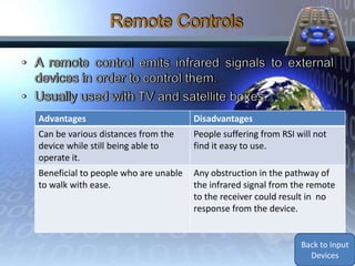 Advantages                            Disadvantages
Can be various distances from the     People suffering from RSI will not
device while still being able to      find it easy to use.
operate it.
Beneficial to people who are unable   Any obstruction in the pathway of
to walk with ease.                    the infrared signal from the remote
                                      to the receiver could result in no
                                      response from the device.


                                                                 Back to Input
                                                                   Devices
 