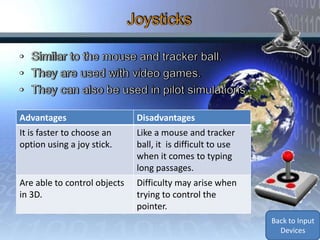 Advantages                    Disadvantages
It is faster to choose an     Like a mouse and tracker
option using a joy stick.     ball, it is difficult to use
                              when it comes to typing
                              long passages.
Are able to control objects   Difficulty may arise when
in 3D.                        trying to control the
                              pointer.
                                                             Back to Input
                                                               Devices
 