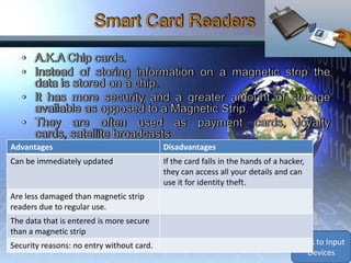 Advantages                                 Disadvantages
Can be immediately updated                 If the card falls in the hands of a hacker,
                                           they can access all your details and can
                                           use it for identity theft.
Are less damaged than magnetic strip
readers due to regular use.
The data that is entered is more secure
than a magnetic strip
Security reasons: no entry without card.                                           Back to Input
                                                                                     Devices
 