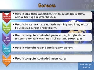 • Used in automatic washing machines, automatic cookers,
Temperatu      central heating and greenhouses.
re sensors


             • Used in burglar alarms, automatic washing machines, and can
Pressure       be used as a part of a robotic arm.
sensors

             • Used in computer-controlled greenhouses, burglar alarm
  Light        systems, automatic washing machines and street lights.
 sensors



 Sound       • Used in microphones and burglar alarm systems.
Sensors



Humidity     • Used in computer-controlled greenhouses
Sensors
                                                                 Back to Input
                                                                   Devices
 