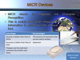 Advantages                        Disadvantages
Security is better than that of   The amount of characters that
OCR’s                             can be used is limited.
Accuracy is better than that of   Expensive
OCR.
Cheques can be read even
someone has written over
them.
                                                                  Back to Input
                                                                    Devices
 