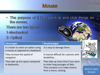 Advantages                            Disadvantages
It is faster to select an option using It is easy to damage them.
a mouse as opposed to a keyboard.
They increase the speed of            It may be difficult for a person with
navigation                            disabilities.
They take up less space compared      They take up more time if you were
to keyboards.                         to enter long passages of data.
                                      Their purpose is to make choices
                                                                              Back to Input
                                      from a menu; clicking.
                                                                                Devices
 