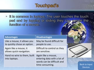 Advantages                    Disadvantages
Like a mouse, it allows you   May be found difficult for
to quickly chose an option.   people to use.
Again like a mouse, it        Difficult to control as they
allows quick navigation.      are sensitive.
Hand no wire to them, built Again like a mouse,
into laptops.               entering data with a lot of
                            words can be difficult and
                            time consuming.                  Back to Input
                                                               Devices
 