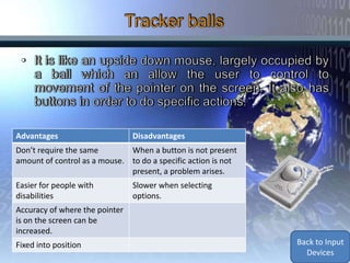 Advantages                      Disadvantages
Don’t require the same        When a button is not present
amount of control as a mouse. to do a specific action is not
                              present, a problem arises.
Easier for people with          Slower when selecting
disabilities                    options.
Accuracy of where the pointer
is on the screen can be
increased.
Fixed into position                                            Back to Input
                                                                 Devices
 