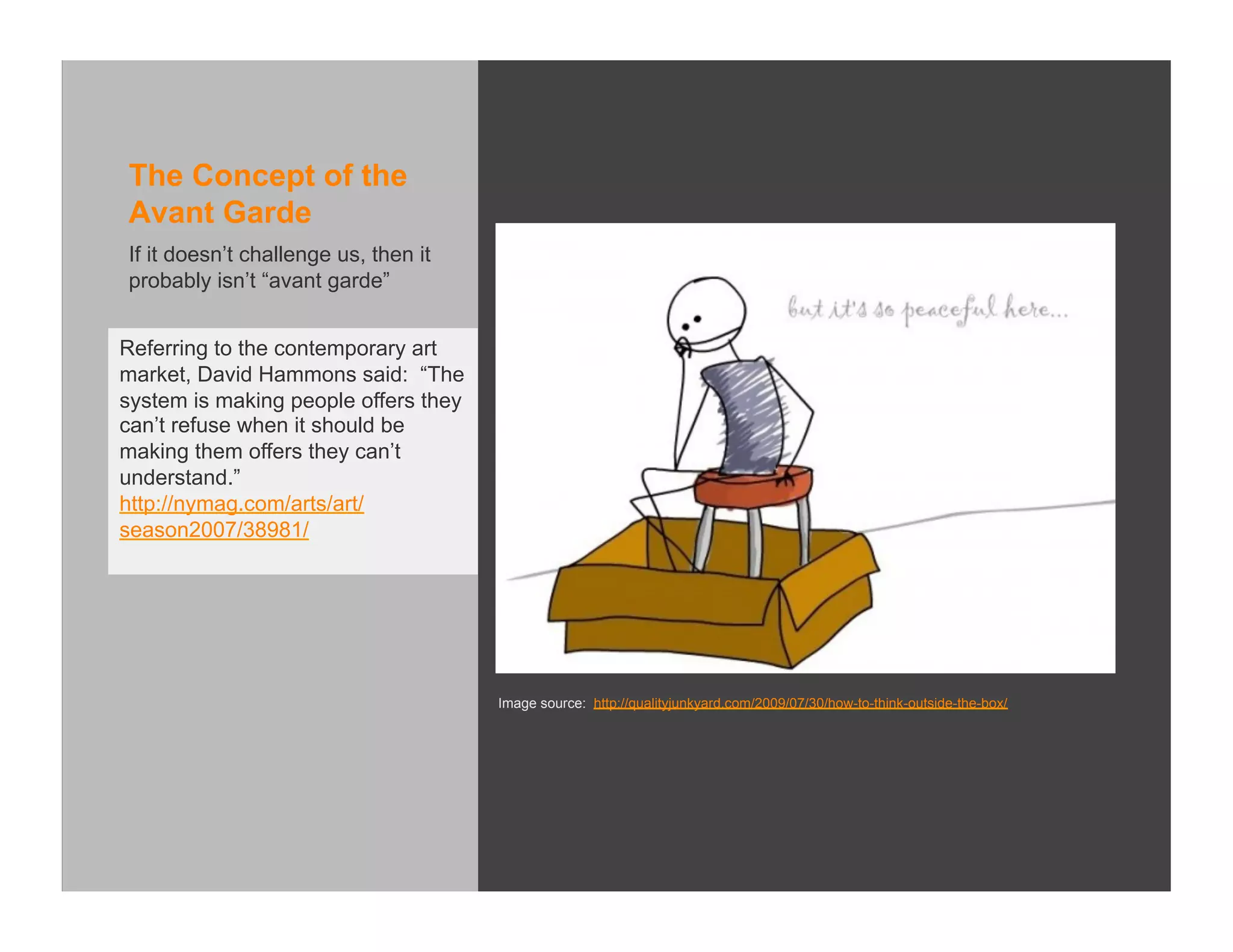 The Concept of the
Avant Garde
If it doesn’t challenge us, then it
probably isn’t “avant garde”


Referring to the contemporary art
market, David Hammons said: “The
system is making people offers they
can’t refuse when it should be
making them offers they can’t
understand.”
http://nymag.com/arts/art/
season2007/38981/




                                      Image source: http://qualityjunkyard.com/2009/07/30/how-to-think-outside-the-box/
 
