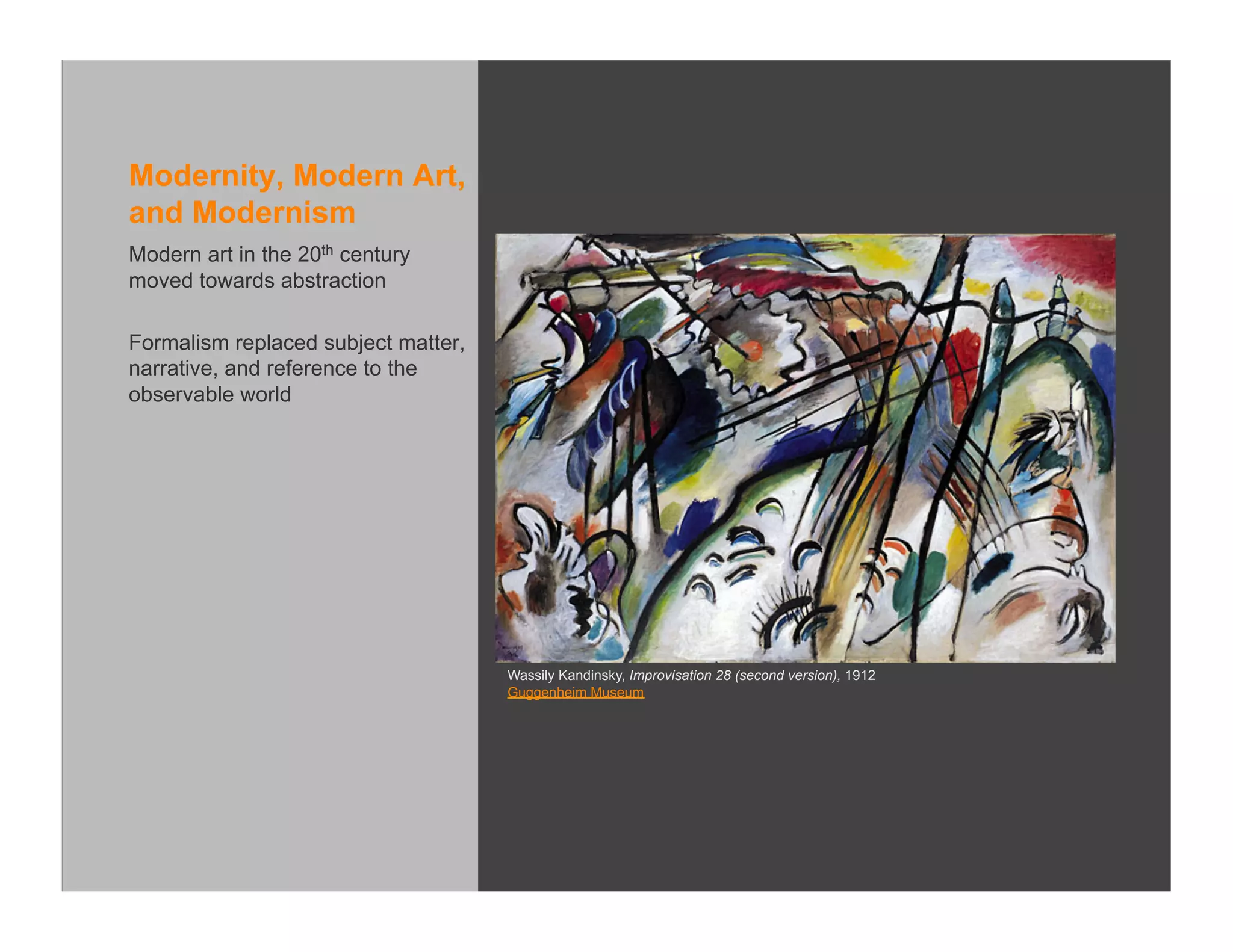 Modernity, Modern Art,
and Modernism
Modern art in the 20th century
moved towards abstraction

Formalism replaced subject matter,
narrative, and reference to the
observable world




                                     Wassily Kandinsky, Improvisation 28 (second version), 1912
                                     Guggenheim Museum
 
