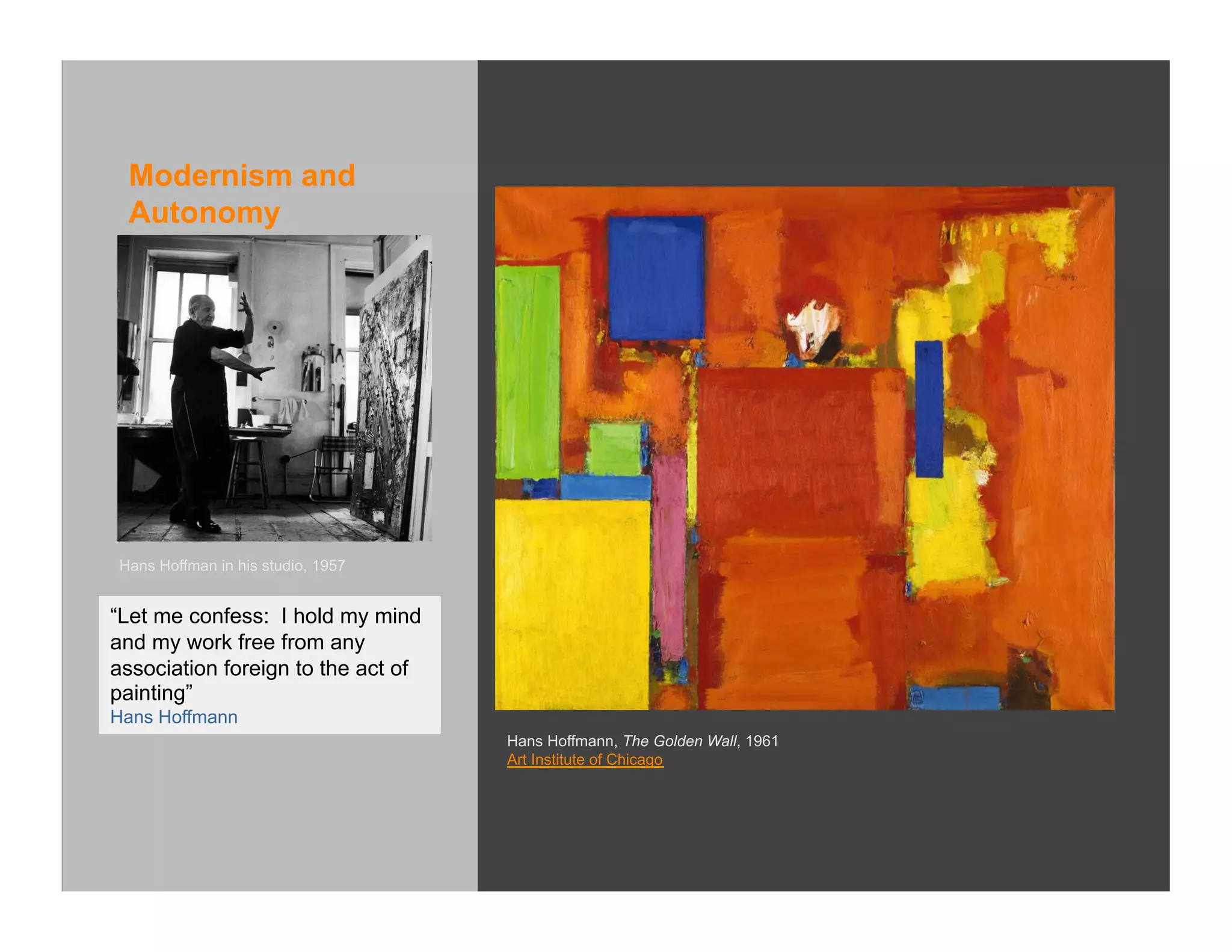 Modernism and
 Autonomy




Hans Hoffman in his studio, 1957


“Let me confess: I hold my mind
and my work free from any
association foreign to the act of
painting”
Hans Hoffmann
                                    Hans Hoffmann, The Golden Wall, 1961
                                    Art Institute of Chicago
 