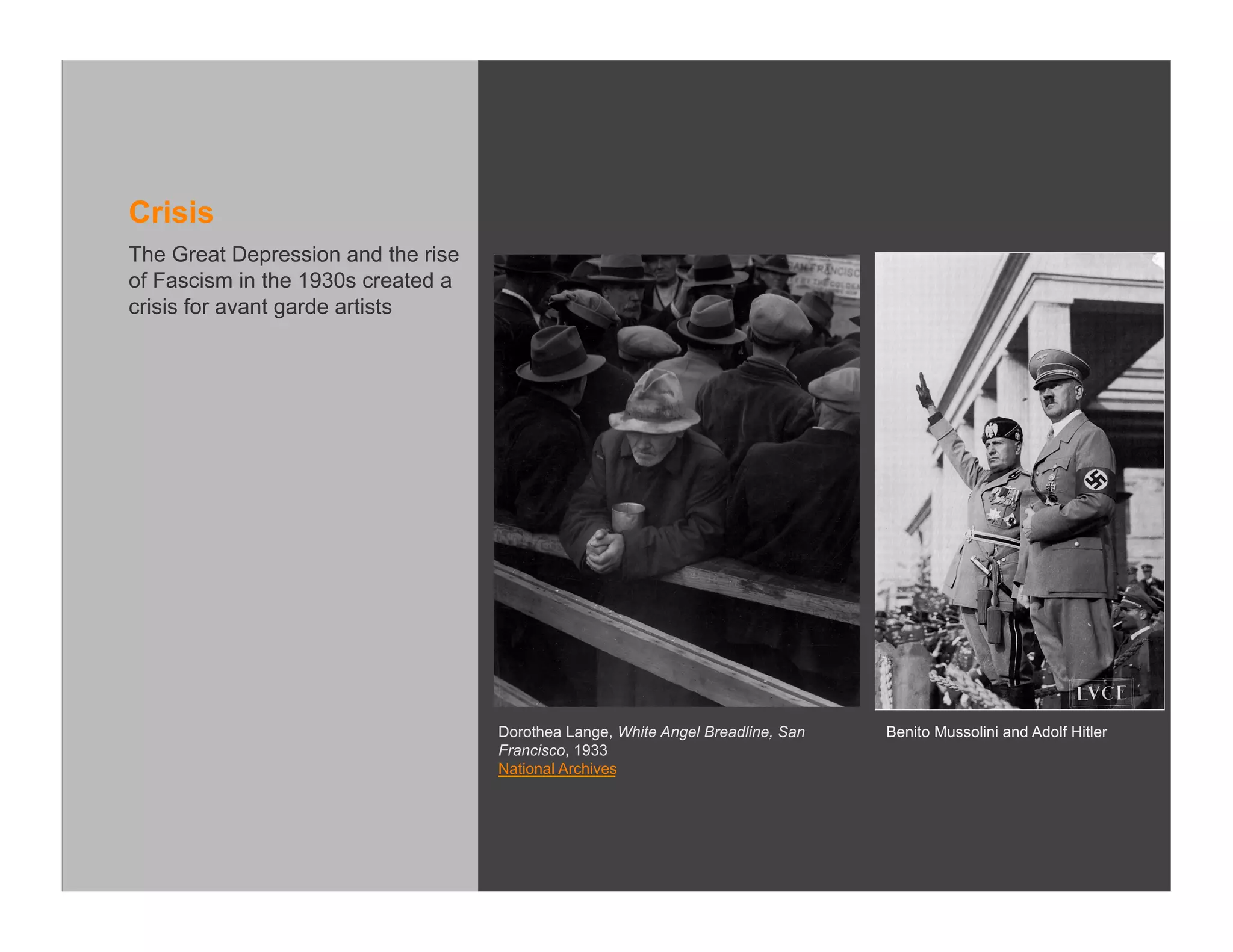 Crisis
The Great Depression and the rise
of Fascism in the 1930s created a
crisis for avant garde artists




                                    Dorothea Lange, White Angel Breadline, San   Benito Mussolini and Adolf Hitler
                                    Francisco, 1933
                                    National Archives
 