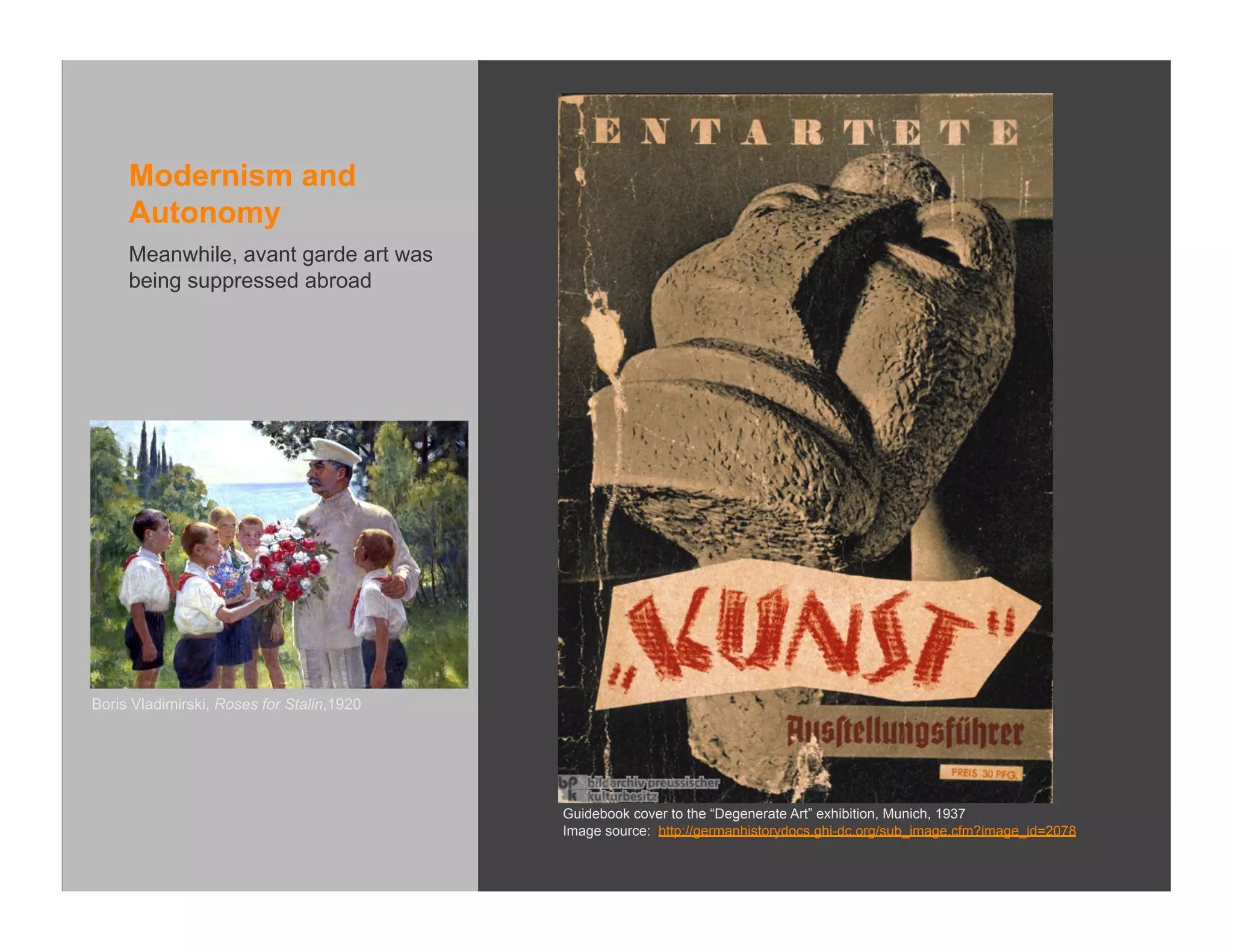 Modernism and
     Autonomy
     Meanwhile, avant garde art was
     being suppressed abroad




Boris Vladimirski, Roses for Stalin,1920




                                           Guidebook cover to the “Degenerate Art” exhibition, Munich, 1937
                                           Image source: http://germanhistorydocs.ghi-dc.org/sub_image.cfm?image_id=2078
 