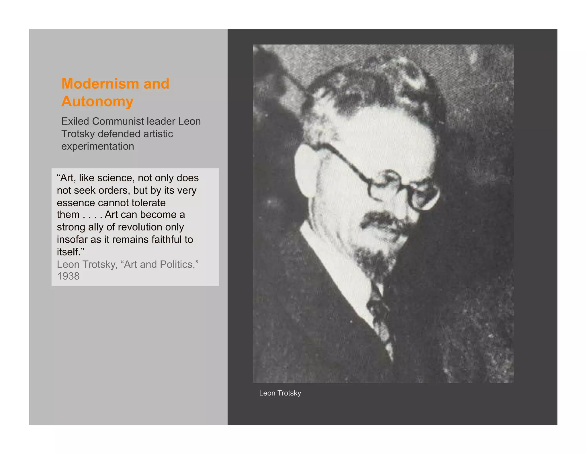Modernism and
 Autonomy
 Exiled Communist leader Leon
 Trotsky defended artistic
 experimentation


“Art, like science, not only does
not seek orders, but by its very
essence cannot tolerate
them . . . . Art can become a
strong ally of revolution only
insofar as it remains faithful to
itself.”
Leon Trotsky, “Art and Politics,”
1938




                                    Leon Trotsky
 