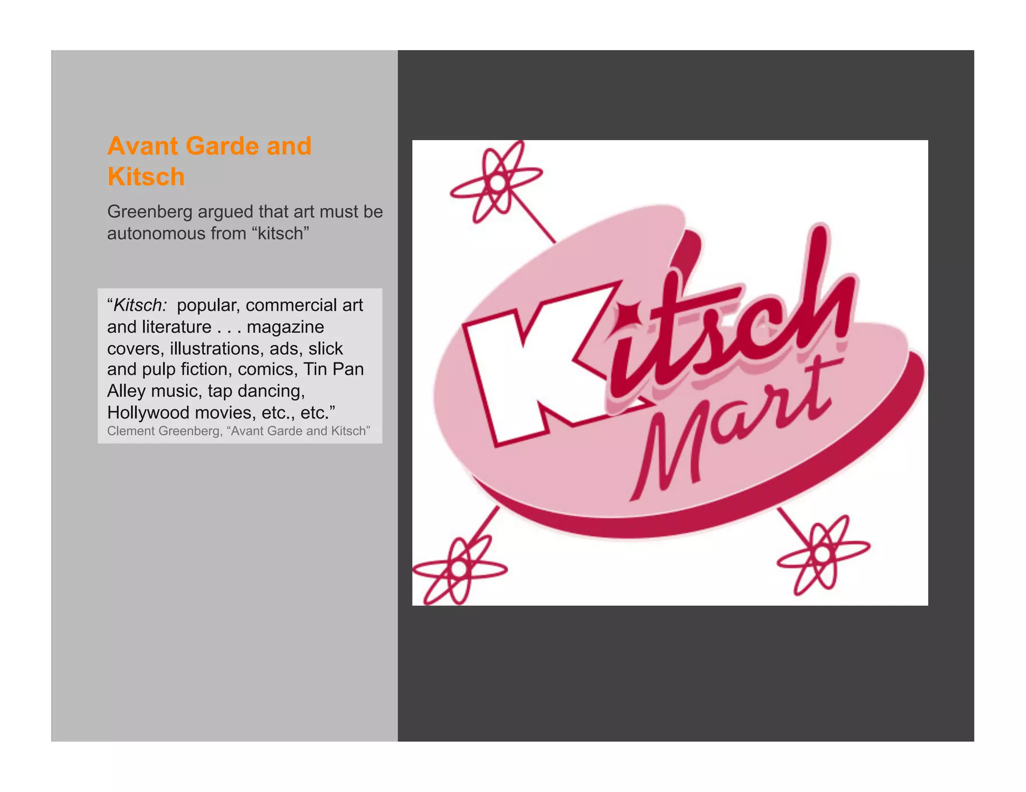 Avant Garde and
Kitsch
Greenberg argued that art must be
autonomous from “kitsch”



“Kitsch: popular, commercial art
and literature . . . magazine
covers, illustrations, ads, slick
and pulp fiction, comics, Tin Pan
Alley music, tap dancing,
Hollywood movies, etc., etc.”
Clement Greenberg, “Avant Garde and Kitsch”
 