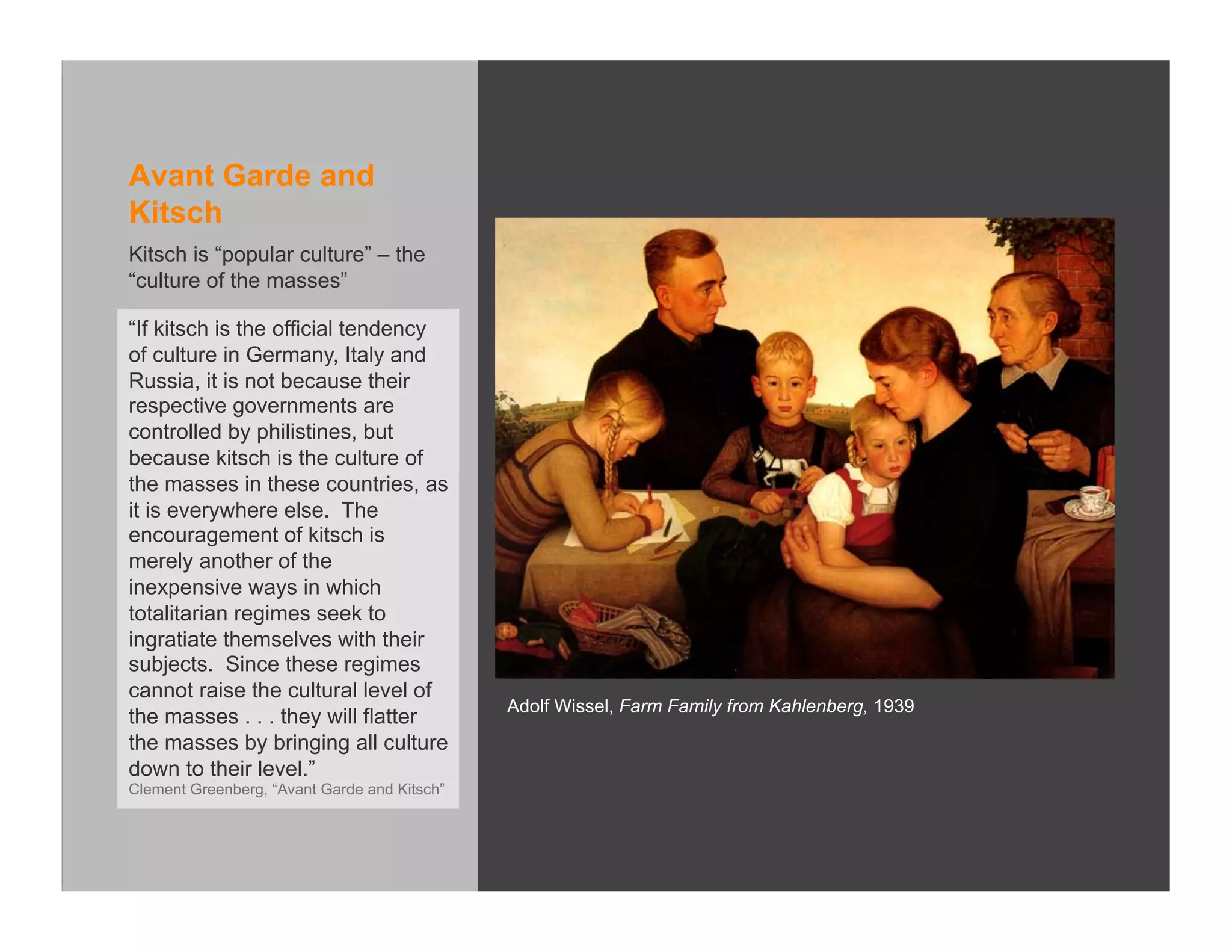 Avant Garde and
Kitsch
Kitsch is “popular culture” – the
“culture of the masses”

“If kitsch is the official tendency
of culture in Germany, Italy and
Russia, it is not because their
respective governments are
controlled by philistines, but
because kitsch is the culture of
the masses in these countries, as
it is everywhere else. The
encouragement of kitsch is
merely another of the
inexpensive ways in which
totalitarian regimes seek to
ingratiate themselves with their
subjects. Since these regimes
cannot raise the cultural level of
                                              Adolf Wissel, Farm Family from Kahlenberg, 1939
the masses . . . they will flatter
the masses by bringing all culture
down to their level.”
Clement Greenberg, “Avant Garde and Kitsch”
 