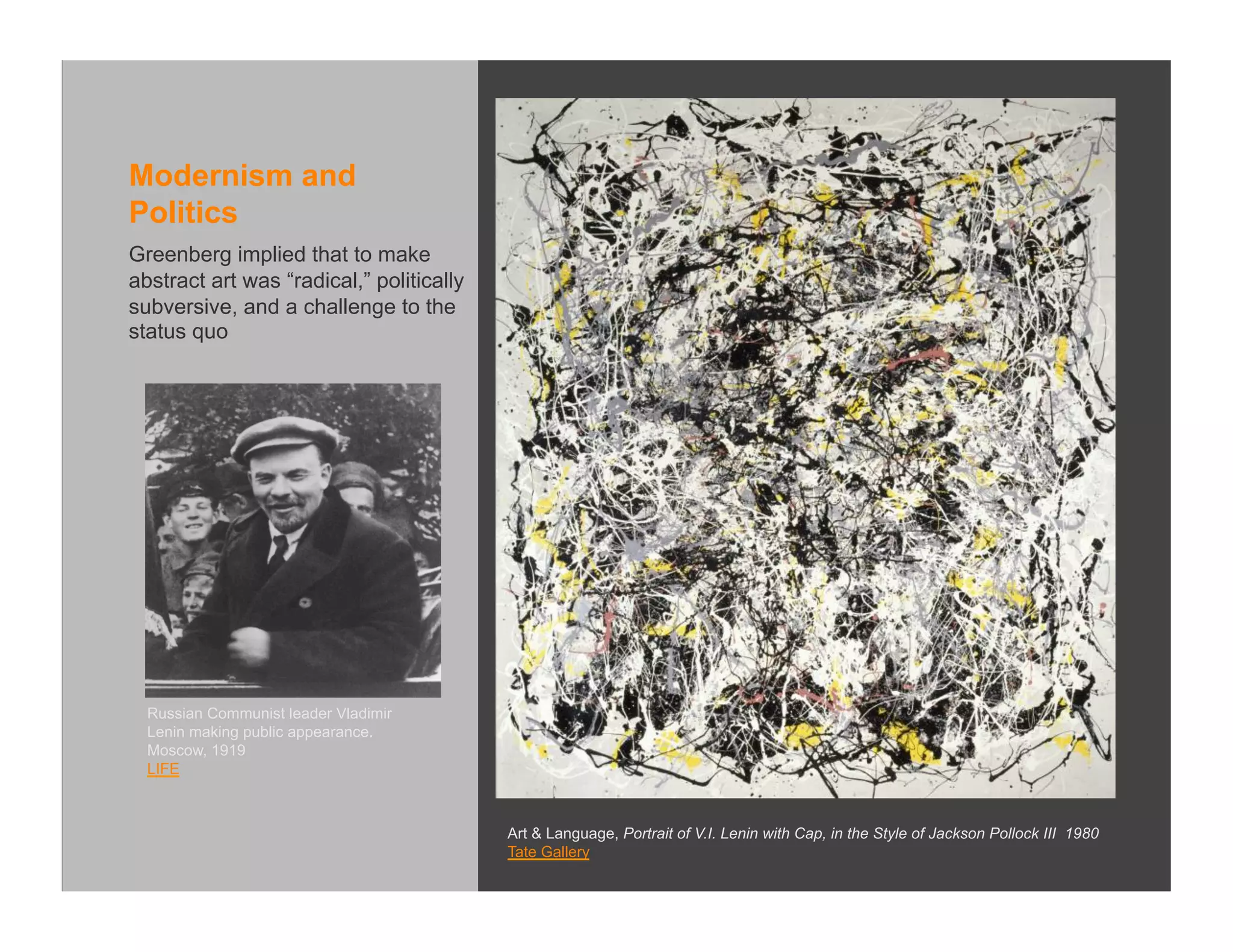 Modernism and
Politics
Greenberg implied that to make
abstract art was “radical,” politically
subversive, and a challenge to the
status quo




  Russian Communist leader Vladimir
  Lenin making public appearance.
  Moscow, 1919
  LIFE



                                          Art & Language, Portrait of V.I. Lenin with Cap, in the Style of Jackson Pollock III 1980
                                          Tate Gallery
 