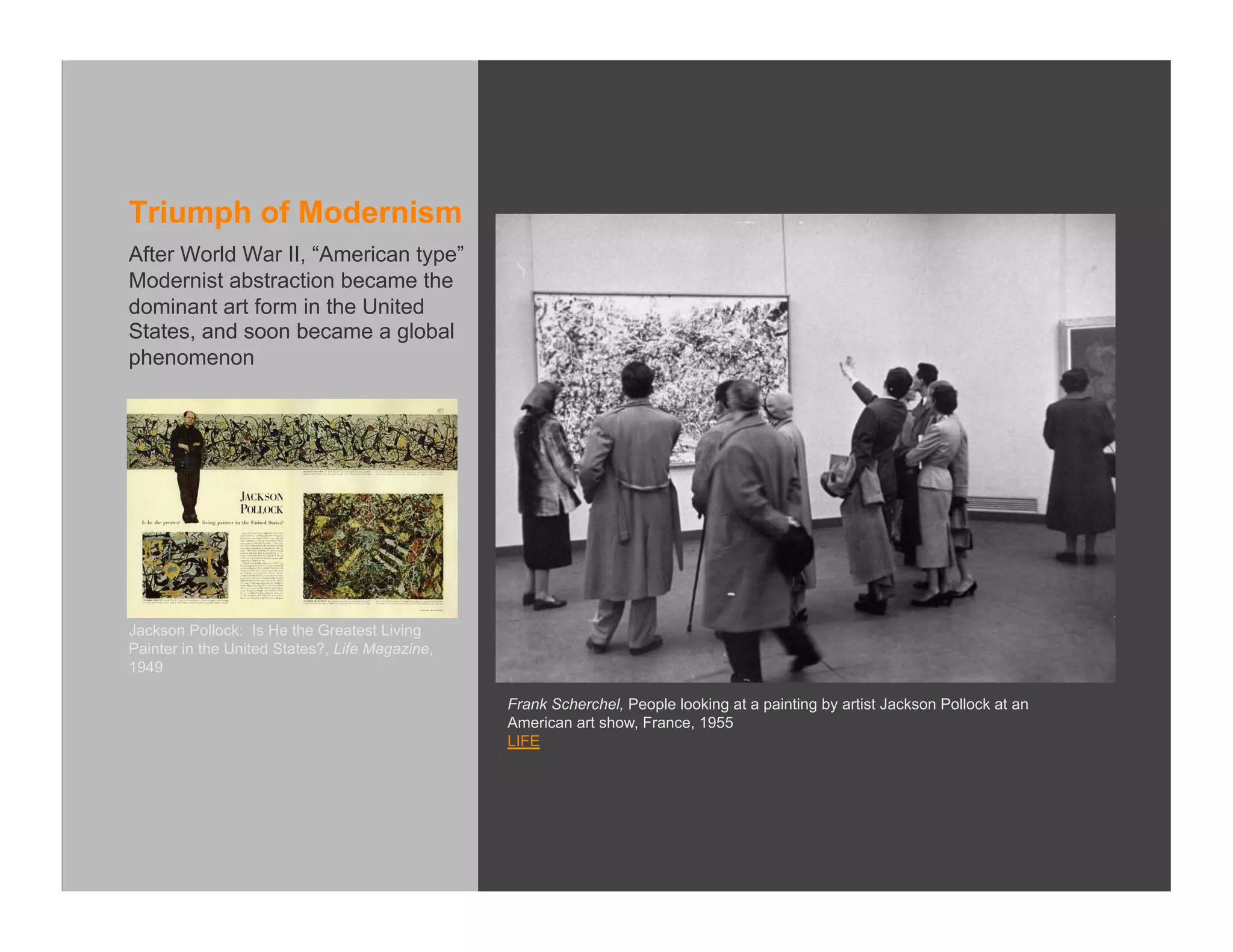 Triumph of Modernism
After World War II, “American type”
Modernist abstraction became the
dominant art form in the United
States, and soon became a global
phenomenon




Jackson Pollock: Is He the Greatest Living
Painter in the United States?, Life Magazine,
1949

                                                Frank Scherchel, People looking at a painting by artist Jackson Pollock at an
                                                American art show, France, 1955
                                                LIFE
 