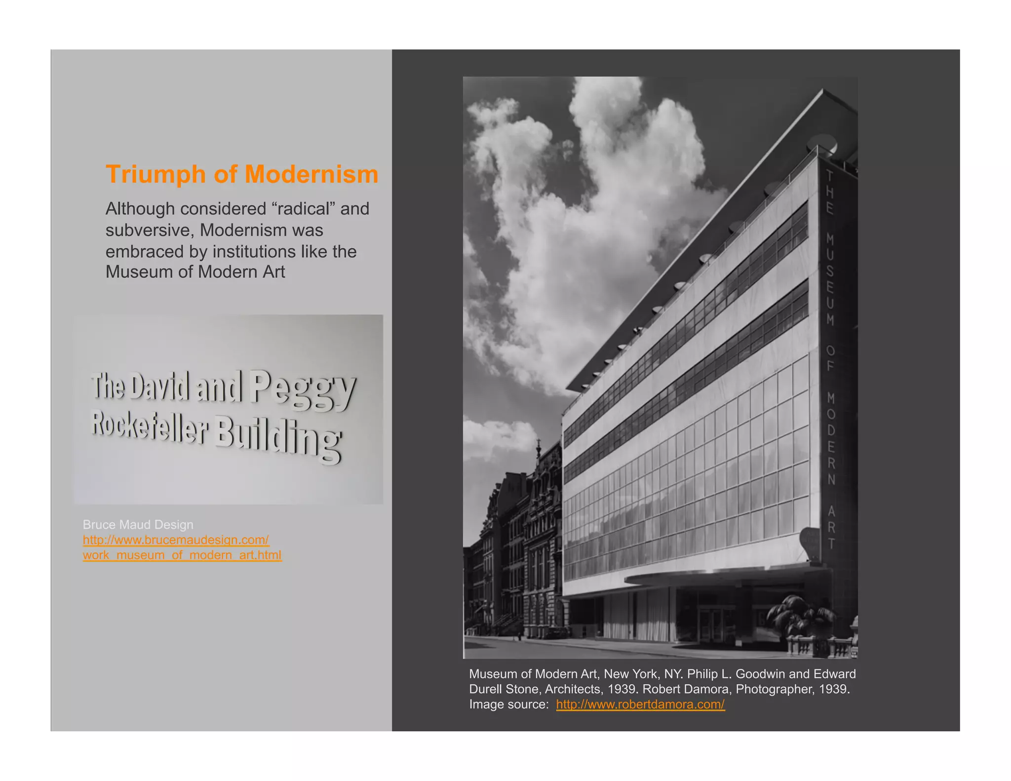 Triumph of Modernism
   Although considered “radical” and
   subversive, Modernism was
   embraced by institutions like the
   Museum of Modern Art




Bruce Maud Design
http://www.brucemaudesign.com/
work_museum_of_modern_art.html




                                       Museum of Modern Art, New York, NY. Philip L. Goodwin and Edward
                                       Durell Stone, Architects, 1939. Robert Damora, Photographer, 1939.
                                       Image source: http://www.robertdamora.com/
 