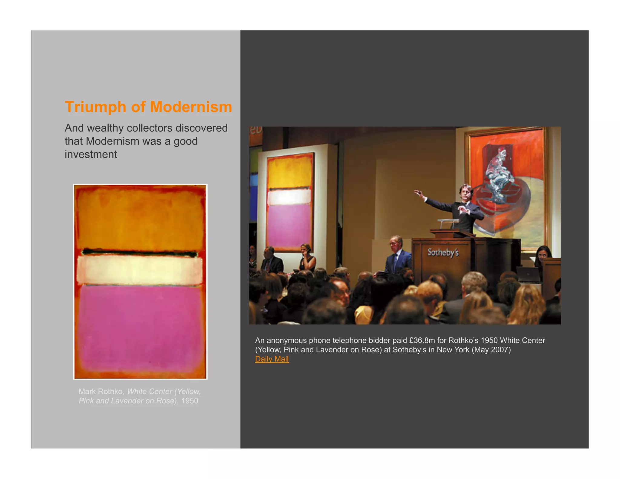 Triumph of Modernism
And wealthy collectors discovered
that Modernism was a good
investment




                                       An anonymous phone telephone bidder paid £36.8m for Rothko’s 1950 White Center
                                       (Yellow, Pink and Lavender on Rose) at Sotheby’s in New York (May 2007)
                                       Daily Mail



  Mark Rothko, White Center (Yellow,
  Pink and Lavender on Rose), 1950
 