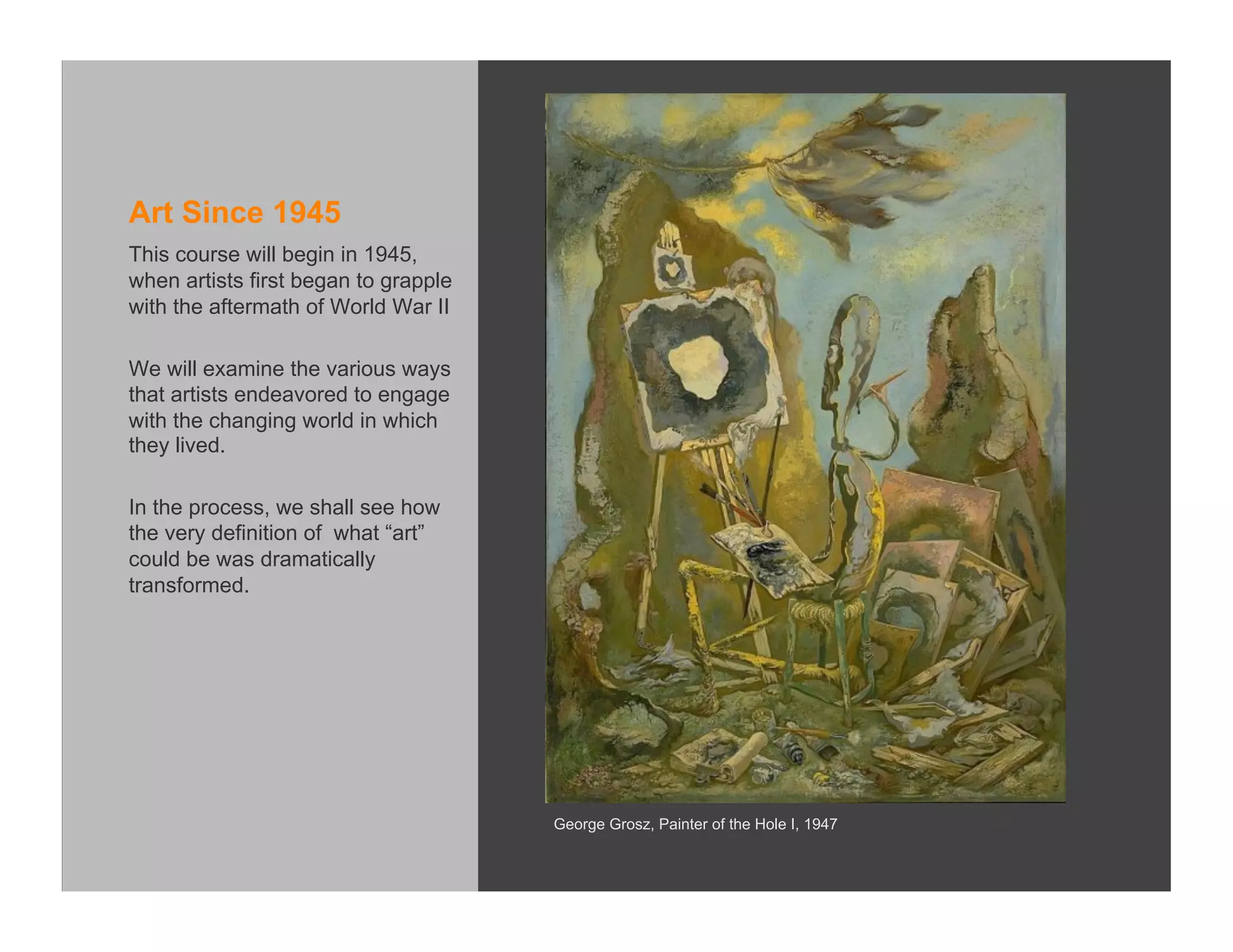 Art Since 1945
This course will begin in 1945,
when artists first began to grapple
with the aftermath of World War II

We will examine the various ways
that artists endeavored to engage
with the changing world in which
they lived.

In the process, we shall see how
the very definition of what “art”
could be was dramatically
transformed.




                                      George Grosz, Painter of the Hole I, 1947
 