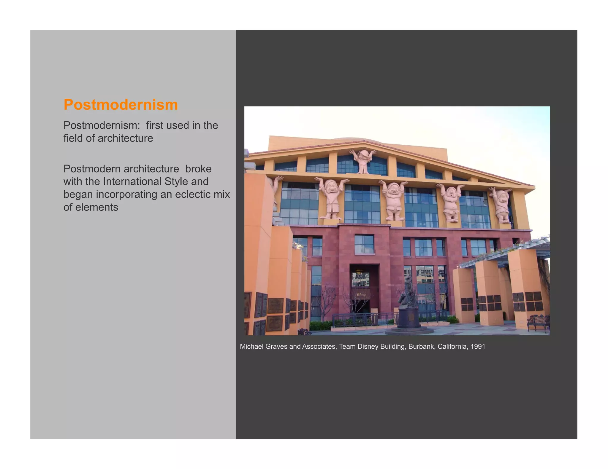 Postmodernism
Postmodernism: first used in the
field of architecture

Postmodern architecture broke
with the International Style and
began incorporating an eclectic mix
of elements




                                      Michael Graves and Associates, Team Disney Building, Burbank, California, 1991
 
