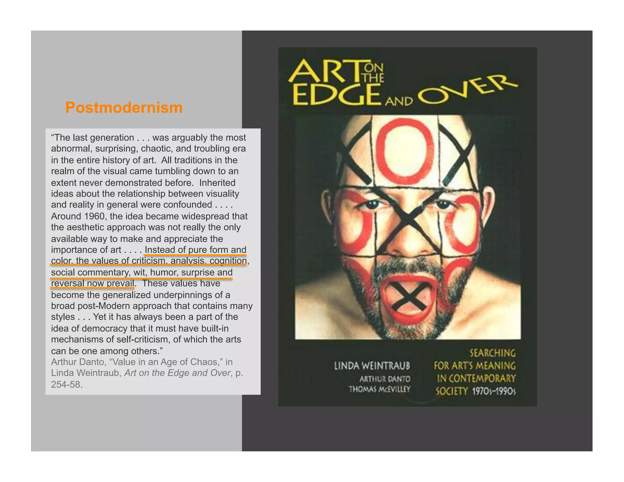 Postmodernism
“The last generation . . . was arguably the most
abnormal, surprising, chaotic, and troubling era
in the entire history of art. All traditions in the
realm of the visual came tumbling down to an
extent never demonstrated before. Inherited
ideas about the relationship between visuality
and reality in general were confounded . . . .
Around 1960, the idea became widespread that
the aesthetic approach was not really the only
available way to make and appreciate the
importance of art . . . . Instead of pure form and
color, the values of criticism, analysis, cognition,
social commentary, wit, humor, surprise and
reversal now prevail. These values have
become the generalized underpinnings of a
broad post-Modern approach that contains many
styles . . . Yet it has always been a part of the
idea of democracy that it must have built-in
mechanisms of self-criticism, of which the arts
can be one among others.”
Arthur Danto, “Value in an Age of Chaos,” in
Linda Weintraub, Art on the Edge and Over, p.
254-58.
 